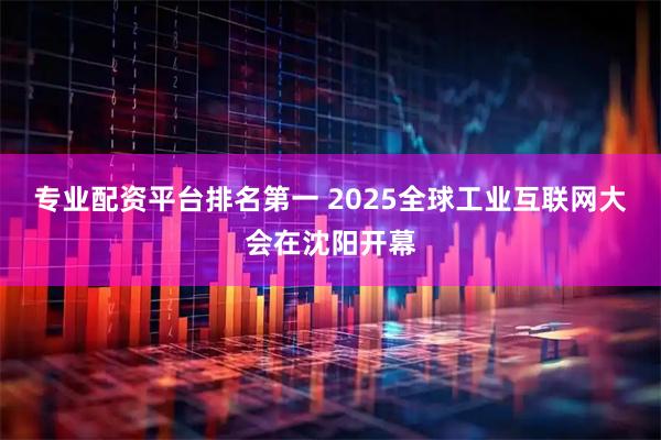 专业配资平台排名第一 2025全球工业互联网大会在沈阳开幕