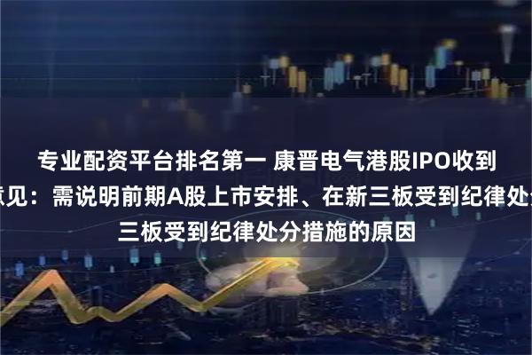 专业配资平台排名第一 康晋电气港股IPO收到证监会反馈意见:需说明前期A股上市安排、在新三板受到纪律处分措施的原因
