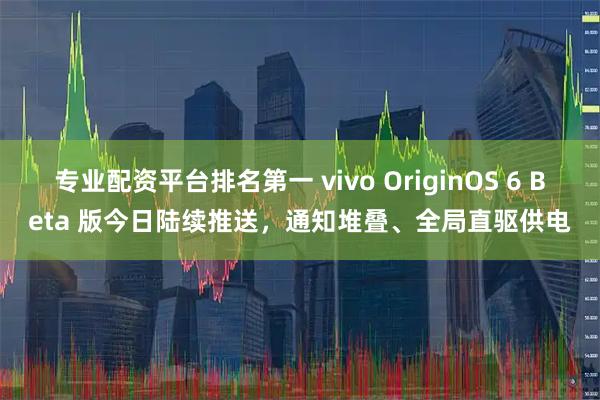 专业配资平台排名第一 vivo OriginOS 6 Beta 版今日陆续推送，通知堆叠、全局直驱供电
