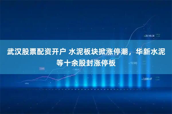 武汉股票配资开户 水泥板块掀涨停潮，华新水泥等十余股封涨停板