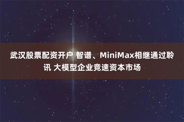 武汉股票配资开户 智谱、MiniMax相继通过聆讯 大模型企业竞速资本市场