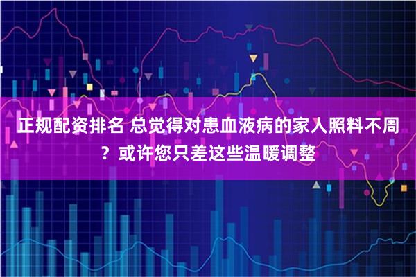 正规配资排名 总觉得对患血液病的家人照料不周？或许您只差这些温暖调整