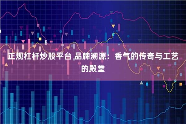 正规杠杆炒股平台 品牌溯源：香气的传奇与工艺的殿堂