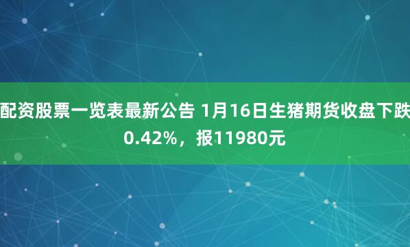 配资股票一览表最新公告 1月16日生猪期货收盘下跌0.42%，报11980元