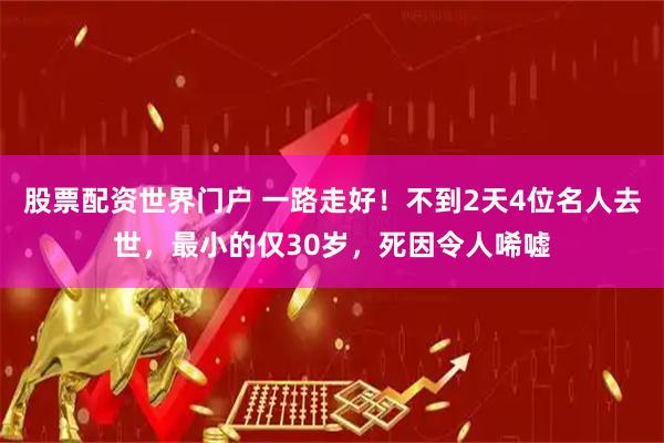 股票配资世界门户 一路走好！不到2天4位名人去世，最小的仅30岁，死因令人唏嘘