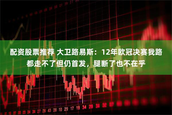配资股票推荐 大卫路易斯：12年欧冠决赛我路都走不了但仍首发，腿断了也不在乎