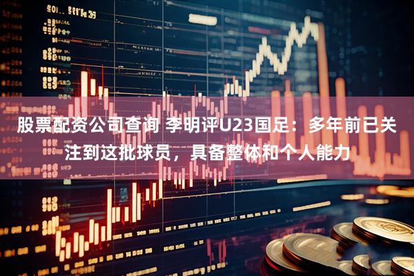 股票配资公司查询 李明评U23国足：多年前已关注到这批球员，具备整体和个人能力