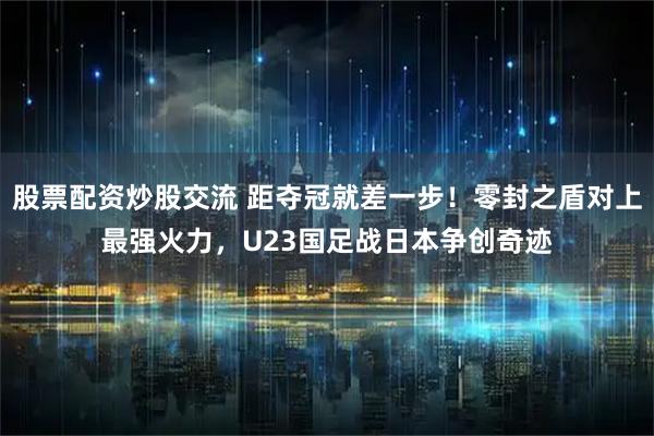 股票配资炒股交流 距夺冠就差一步！零封之盾对上最强火力，U23国足战日本争创奇迹