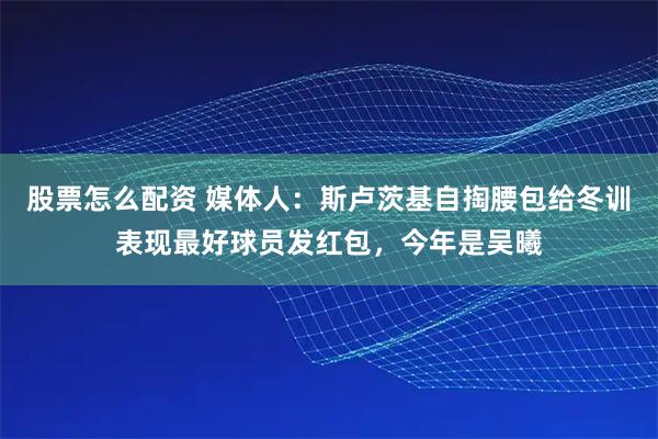 股票怎么配资 媒体人：斯卢茨基自掏腰包给冬训表现最好球员发红包，今年是吴曦