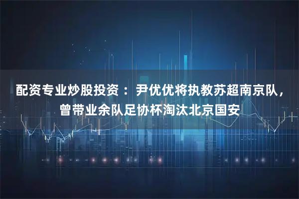 配资专业炒股投资 ：尹优优将执教苏超南京队，曾带业余队足协杯淘汰北京国安
