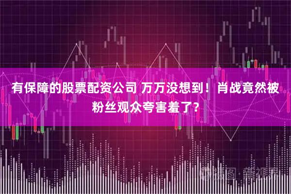 有保障的股票配资公司 万万没想到！肖战竟然被粉丝观众夸害羞了？