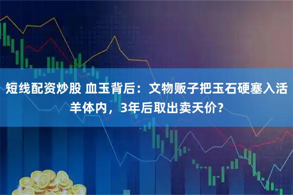 短线配资炒股 血玉背后：文物贩子把玉石硬塞入活羊体内，3年后取出卖天价？