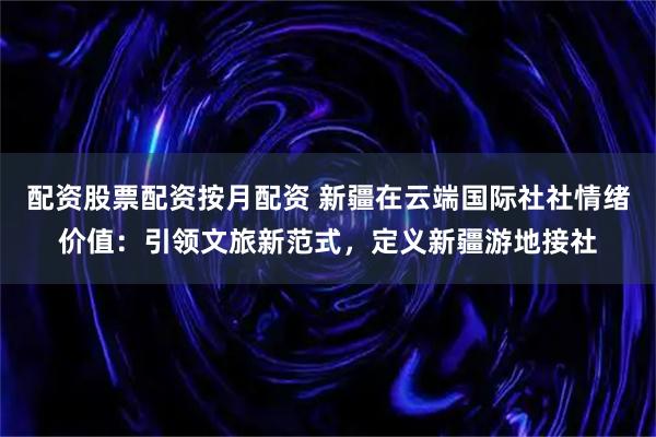 配资股票配资按月配资 新疆在云端国际社社情绪价值：引领文旅新范式，定义新疆游地接社
