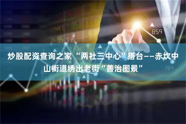炒股配资查询之家 “两社三中心”搭台——赤坎中山街道绣出老街“善治图景”