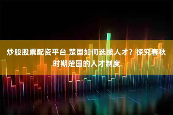 炒股股票配资平台 楚国如何选拔人才？探究春秋时期楚国的人才制度