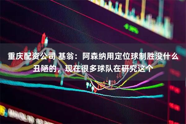重庆配资公司 基翁：阿森纳用定位球制胜没什么丑陋的，现在很多球队在研究这个