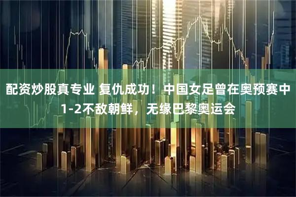 配资炒股真专业 复仇成功！中国女足曾在奥预赛中1-2不敌朝鲜，无缘巴黎奥运会