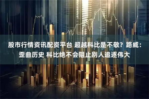 股市行情资讯配资平台 超越科比是不敬？路威：歪曲历史 科比绝不会阻止别人追逐伟大