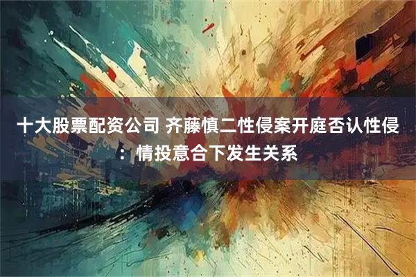 十大股票配资公司 齐藤慎二性侵案开庭否认性侵：情投意合下发生关系