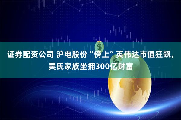 证券配资公司 沪电股份“傍上”英伟达市值狂飙，吴氏家族坐拥300亿财富