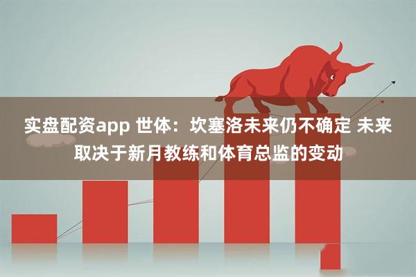 实盘配资app 世体：坎塞洛未来仍不确定 未来取决于新月教练和体育总监的变动