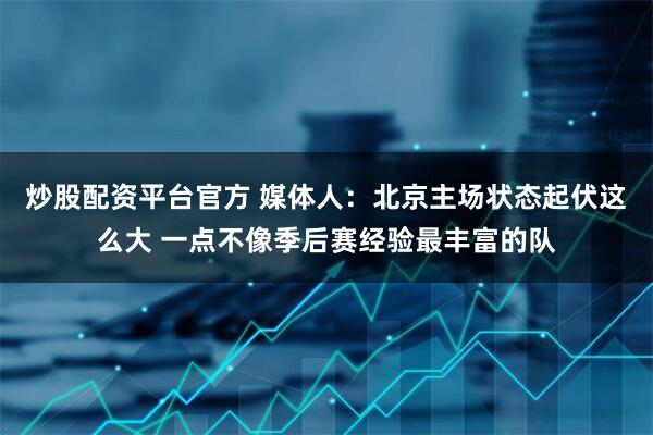 炒股配资平台官方 媒体人:北京主场状态起伏这么大 一点不像季后赛经验最丰富的队