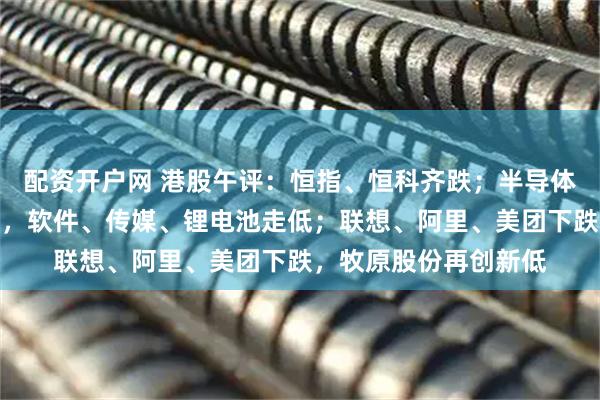 配资开户网 港股午评：恒指、恒科齐跌；半导体板块活跃，有色领跌，软件、传媒、锂电池走低；联想、阿里、美团下跌，牧原股份再创新低