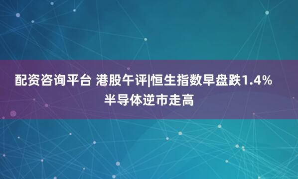 配资咨询平台 港股午评|恒生指数早盘跌1.4%   半导体逆市走高