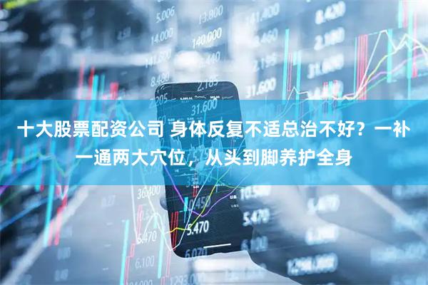 十大股票配资公司 身体反复不适总治不好？一补一通两大穴位，从头到脚养护全身