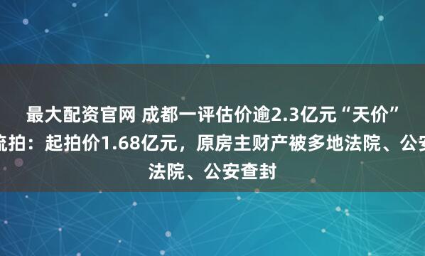 最大配资官网 成都一评估价逾2.3亿元“天价”别墅流拍：起拍价1.68亿元，原房主财产被多地法院、公安查封