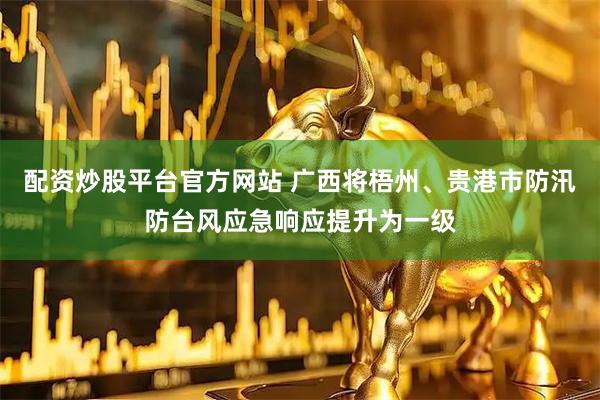 配资炒股平台官方网站 广西将梧州、贵港市防汛防台风应急响应提升为一级