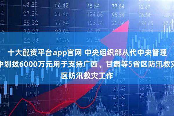 十大配资平台app官网 中央组织部从代中央管理党费中划拨6000万元用于支持广西、甘肃等5省区防汛救灾工作