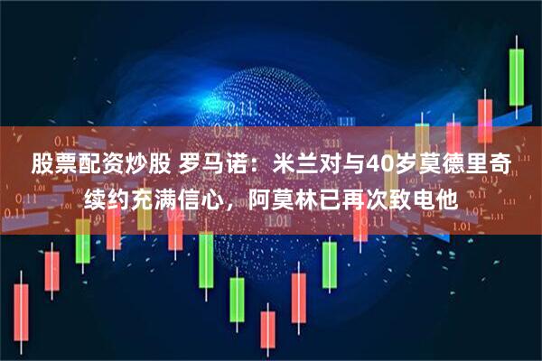 股票配资炒股 罗马诺：米兰对与40岁莫德里奇续约充满信心，阿莫林已再次致电他