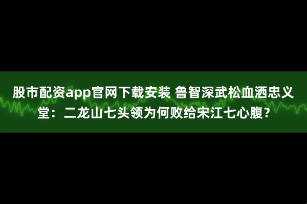 股市配资app官网下载安装 鲁智深武松血洒忠义堂:二龙山七头领为何败给宋江七心腹?