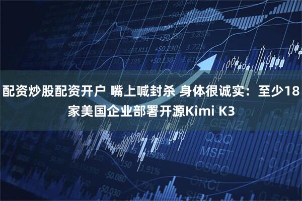 配资炒股配资开户 嘴上喊封杀 身体很诚实：至少18家美国企业部署开源Kimi K3