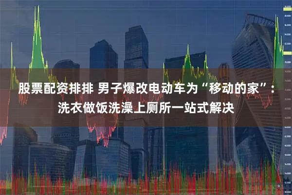 股票配资排排 男子爆改电动车为“移动的家”：洗衣做饭洗澡上厕所一站式解决