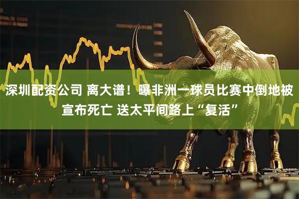 深圳配资公司 离大谱！曝非洲一球员比赛中倒地被宣布死亡 送太平间路上“复活”